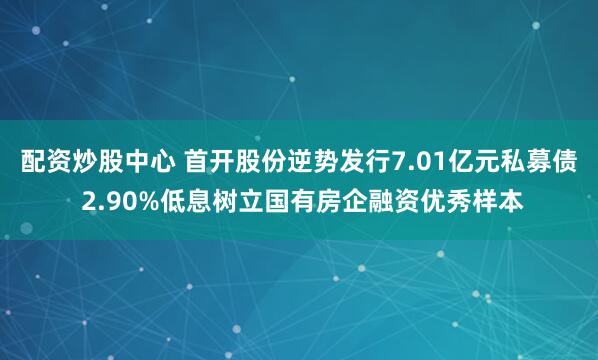 配资炒股中心 首开股份逆势发行7.01亿元私募债 2.90%低息树立国有房企融资优秀样本