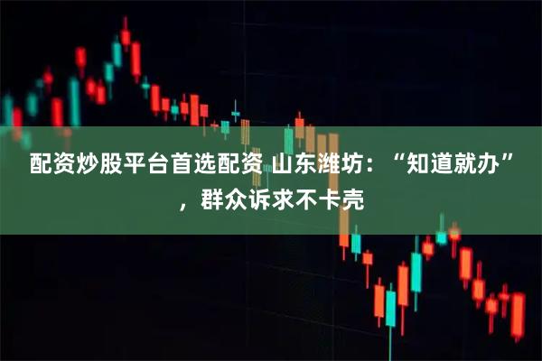 配资炒股平台首选配资 山东潍坊：“知道就办”，群众诉求不卡壳