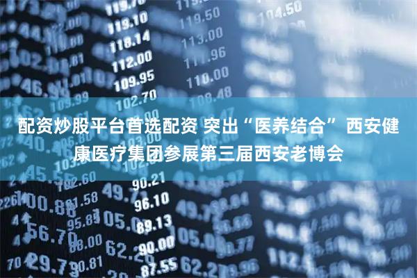 配资炒股平台首选配资 突出“医养结合” 西安健康医疗集团参展第三届西安老博会