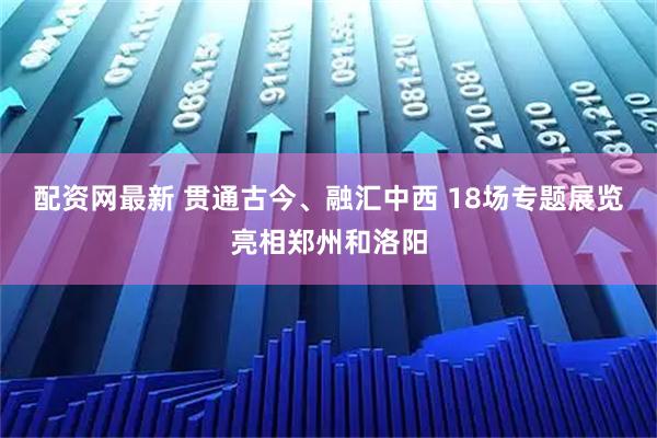 配资网最新 贯通古今、融汇中西 18场专题展览亮相郑州和洛阳