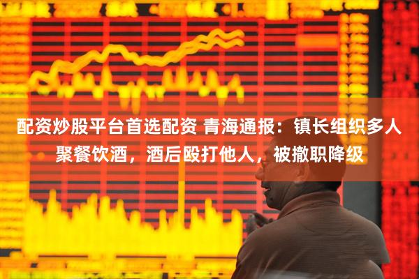 配资炒股平台首选配资 青海通报：镇长组织多人聚餐饮酒，酒后殴打他人，被撤职降级