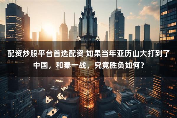 配资炒股平台首选配资 如果当年亚历山大打到了中国，和秦一战，究竟胜负如何？