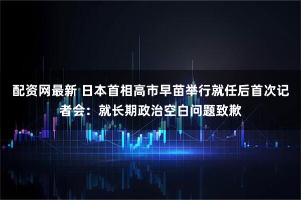 配资网最新 日本首相高市早苗举行就任后首次记者会：就长期政治空白问题致歉