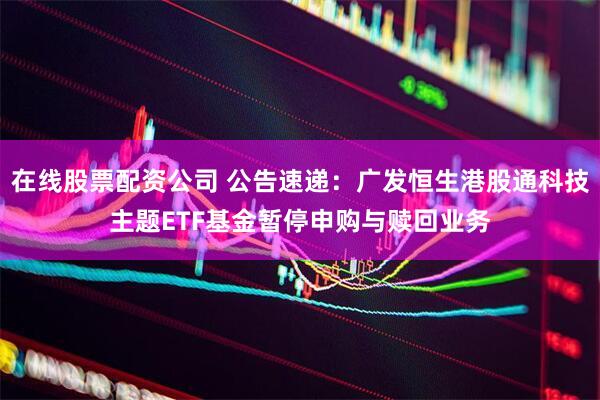 在线股票配资公司 公告速递：广发恒生港股通科技主题ETF基金暂停申购与赎回业务