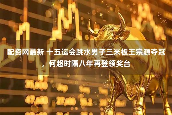 配资网最新 十五运会跳水男子三米板王宗源夺冠，何超时隔八年再登领奖台