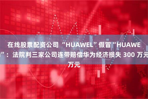在线股票配资公司 “HUAWEL”假冒“HUAWEI”：法院判三家公司连带赔偿华为经济损失 300 万元