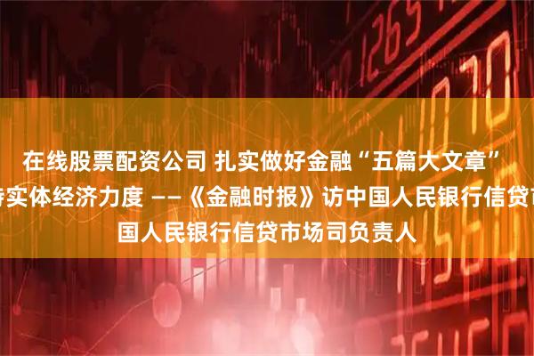 在线股票配资公司 扎实做好金融“五篇大文章” 加大金融支持实体经济力度 ——《金融时报》访中国人民银行信贷市场司负责人
