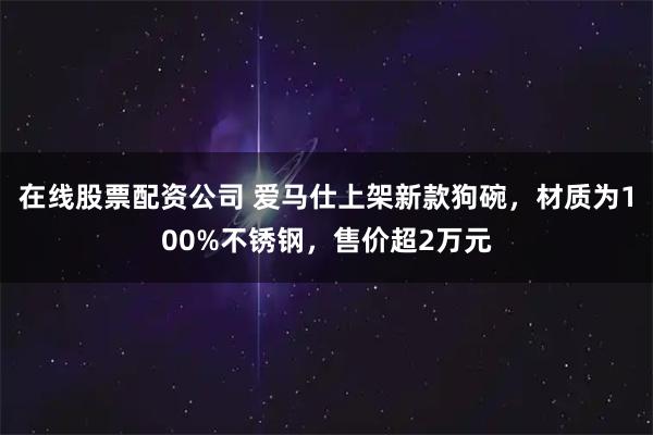 在线股票配资公司 爱马仕上架新款狗碗，材质为100%不锈钢，售价超2万元
