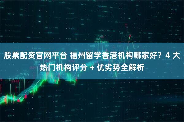 股票配资官网平台 福州留学香港机构哪家好？4 大热门机构评分 + 优劣势全解析