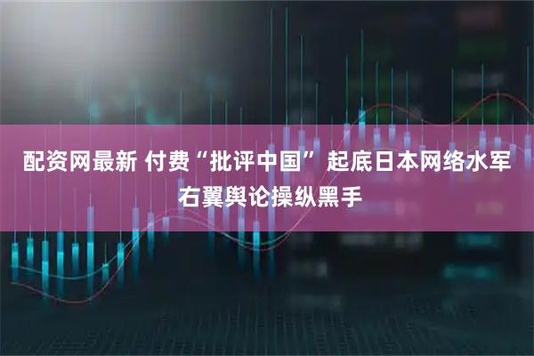 配资网最新 付费“批评中国” 起底日本网络水军 右翼舆论操纵黑手