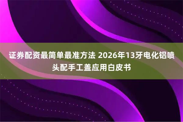 证券配资最简单最准方法 2026年13牙电化铝喷头配手工盖应用白皮书
