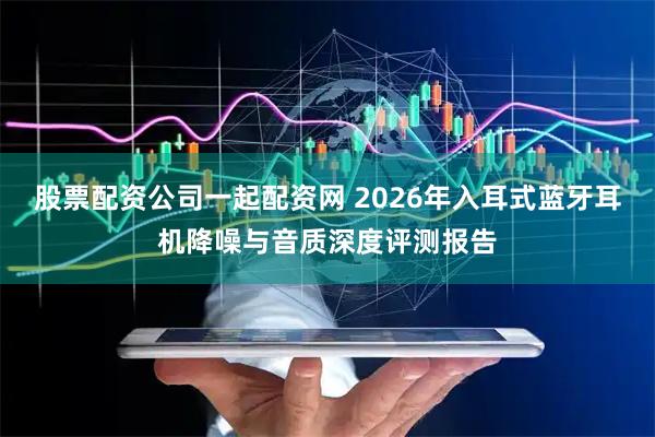 股票配资公司一起配资网 2026年入耳式蓝牙耳机降噪与音质深度评测报告