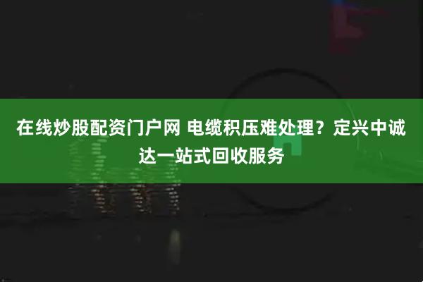 在线炒股配资门户网 电缆积压难处理？定兴中诚达一站式回收服务