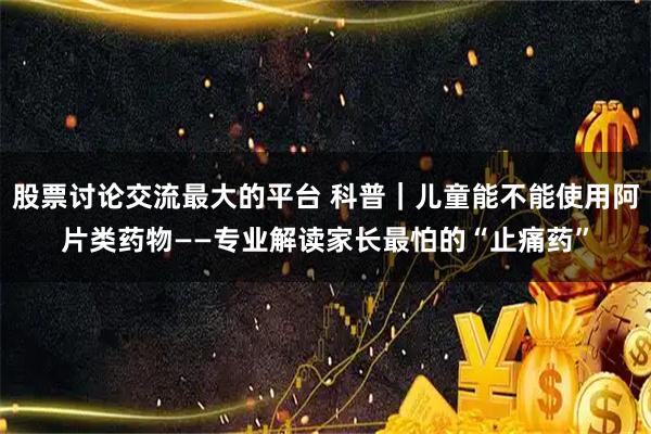 股票讨论交流最大的平台 科普｜儿童能不能使用阿片类药物——专业解读家长最怕的“止痛药”