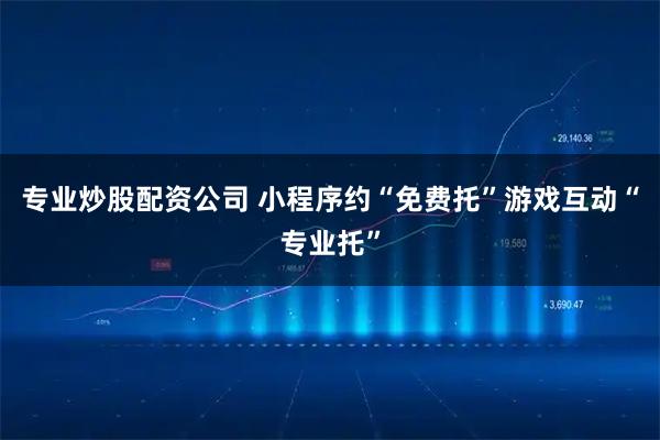 专业炒股配资公司 小程序约“免费托”游戏互动“专业托”